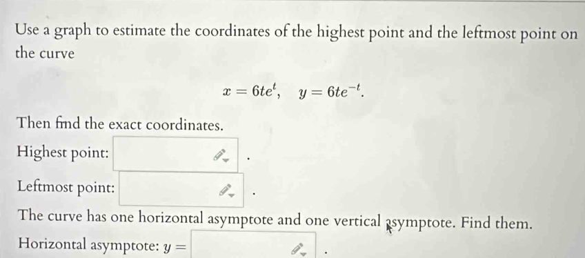 Use a graph to estimate the coordinates of the highest point and the leftmost point on 
the curve
x=6te^t, y=6te^(-t). 
Then find the exact coordinates. 
Highest point: 
Leftmost point: 
The curve has one horizontal asymptote and one vertical asymptote. Find them. 
Horizontal asymptote: y= (-3,4) 0°