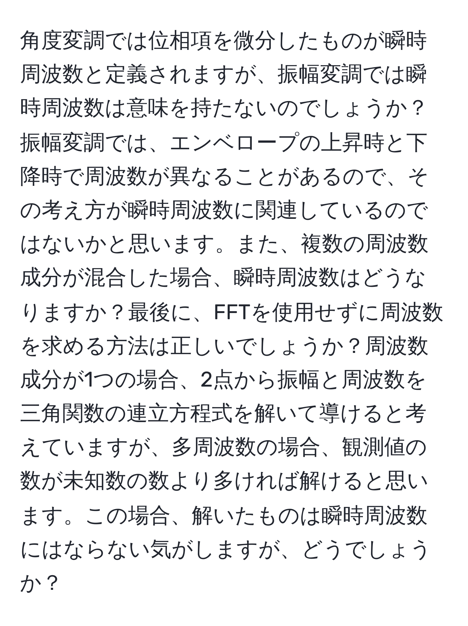 角度変調では位相項を微分したものが瞬時周波数と定義されますが、振幅変調では瞬時周波数は意味を持たないのでしょうか？振幅変調では、エンベロープの上昇時と下降時で周波数が異なることがあるので、その考え方が瞬時周波数に関連しているのではないかと思います。また、複数の周波数成分が混合した場合、瞬時周波数はどうなりますか？最後に、FFTを使用せずに周波数を求める方法は正しいでしょうか？周波数成分が1つの場合、2点から振幅と周波数を三角関数の連立方程式を解いて導けると考えていますが、多周波数の場合、観測値の数が未知数の数より多ければ解けると思います。この場合、解いたものは瞬時周波数にはならない気がしますが、どうでしょうか？