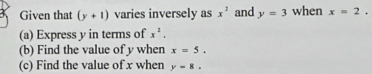 Given that (y+1) varies inversely as x^2 and y=3 when x=2. 
(a) Express y in terms of x^2. 
(b) Find the value of y when x=5. 
(c) Find the value of x when y=8.