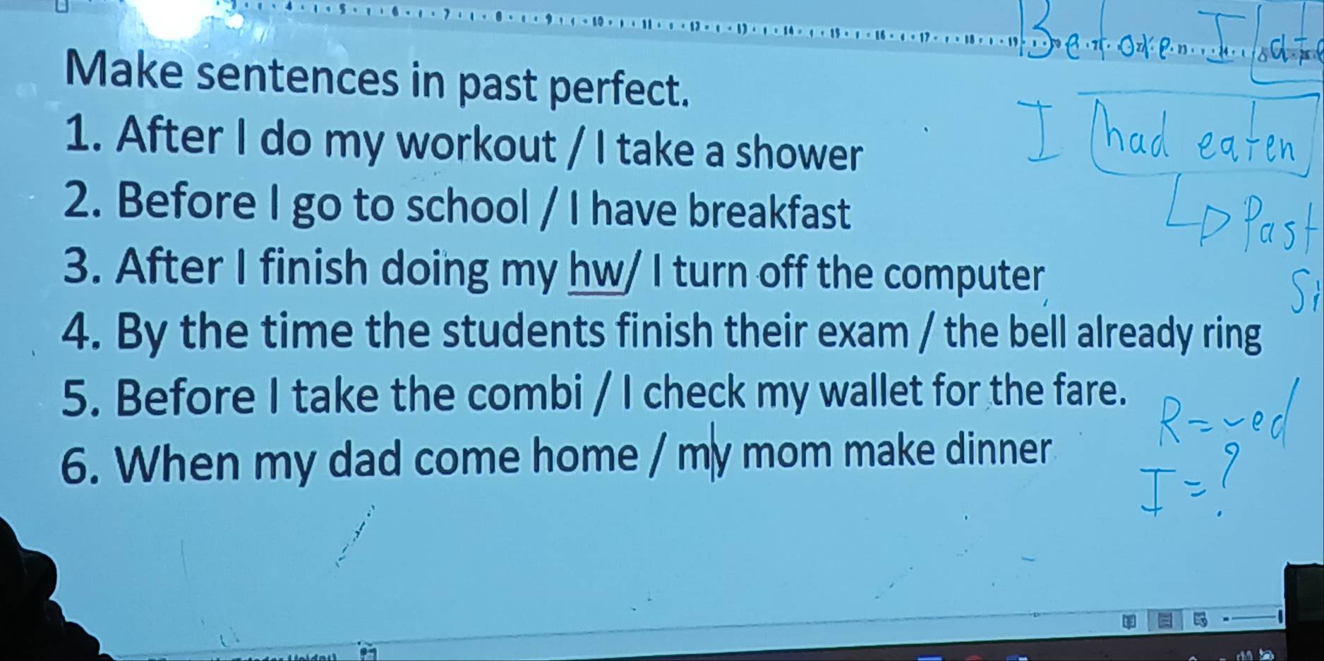 Make sentences in past perfect. 
1. After I do my workout / I take a shower 
2. Before I go to school / I have breakfast 
3. After I finish doing my hw/ I turn off the computer 
4. By the time the students finish their exam / the bell already ring 
5. Before I take the combi / I check my wallet for the fare. 
6. When my dad come home / my mom make dinner