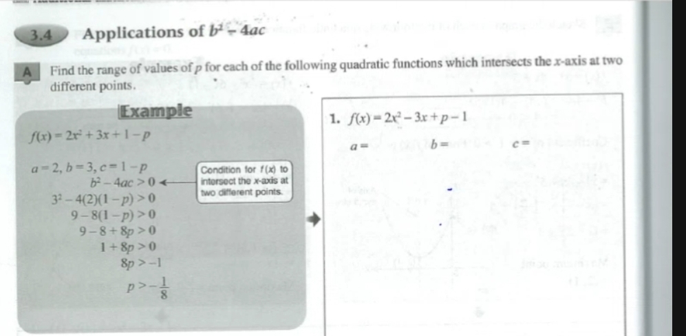 3.4 Applications of b^2-4ac
A Find the range of values of p for each of the following quadratic functions which intersects the x-axis at two 
different points. 
Example 
1. f(x)=2x^2-3x+p-1
f(x)=2x^2+3x+1-p
a= b= c=
a=2, b=3, c=1-p Condition for f(x) to
b^2-4ac>0 intersect the x-axis at
3^2-4(2)(1-p)>0 two different points.
9-8(1-p)>0
9-8+8p>0
1+8p>0
8p>-1
p>- 1/8 