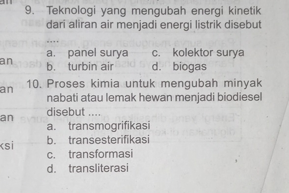 an
9. Teknologi yang mengubah energi kinetik
dari aliran air menjadi energi listrik disebut
…
a. panel surya c. kolektor surya
an b. turbin air d. biogas
an 10. Proses kimia untuk mengubah minyak
nabati atau lemak hewan menjadi biodiesel
an disebut ....
a. transmogrifikasi
ksi b. transesterifikasi
c. transformasi
d. transliterasi