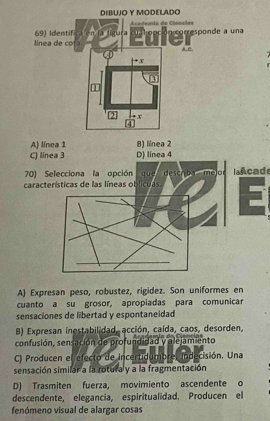 A) línea 1 B) línea 2
C) línea 3 D) línea 4
70) Selecciona la opción que describa mejor I lascade
características de las líneas oblicuas.
A) Expresan peso, robustez, rigidez. Son uniformes en
cuanto a su grosor, apropiadas para comunicar
sensaciones de libertad y espontaneidad
B) Expresan inestabilidad, acción, caída, caos, desorden,
Cm í a de Ciencias
confusión, sensación de profundidad y alejamiento
C) Producen el efecto de incertidumbre, indecisión. Una
sensación similar a la rotura y a la fragmentación
D) Trasmiten fuerza, movimiento ascendente o
descendente, elegancia, espiritualidad. Producen el
fenómeno visual de alargar cosas