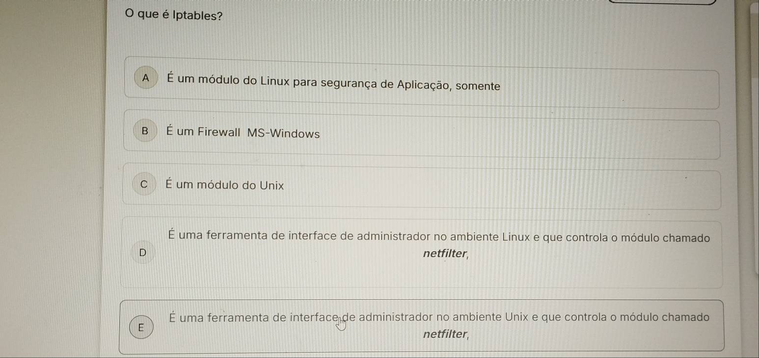 que é Iptables?
A É um módulo do Linux para segurança de Aplicação, somente
B É um Firewall MS-Windows
C É um módulo do Unix
É uma ferramenta de interface de administrador no ambiente Linux e que controla o módulo chamado
D netfilter,
É uma ferramenta de interface de administrador no ambiente Unix e que controla o módulo chamado
E
netfilter,