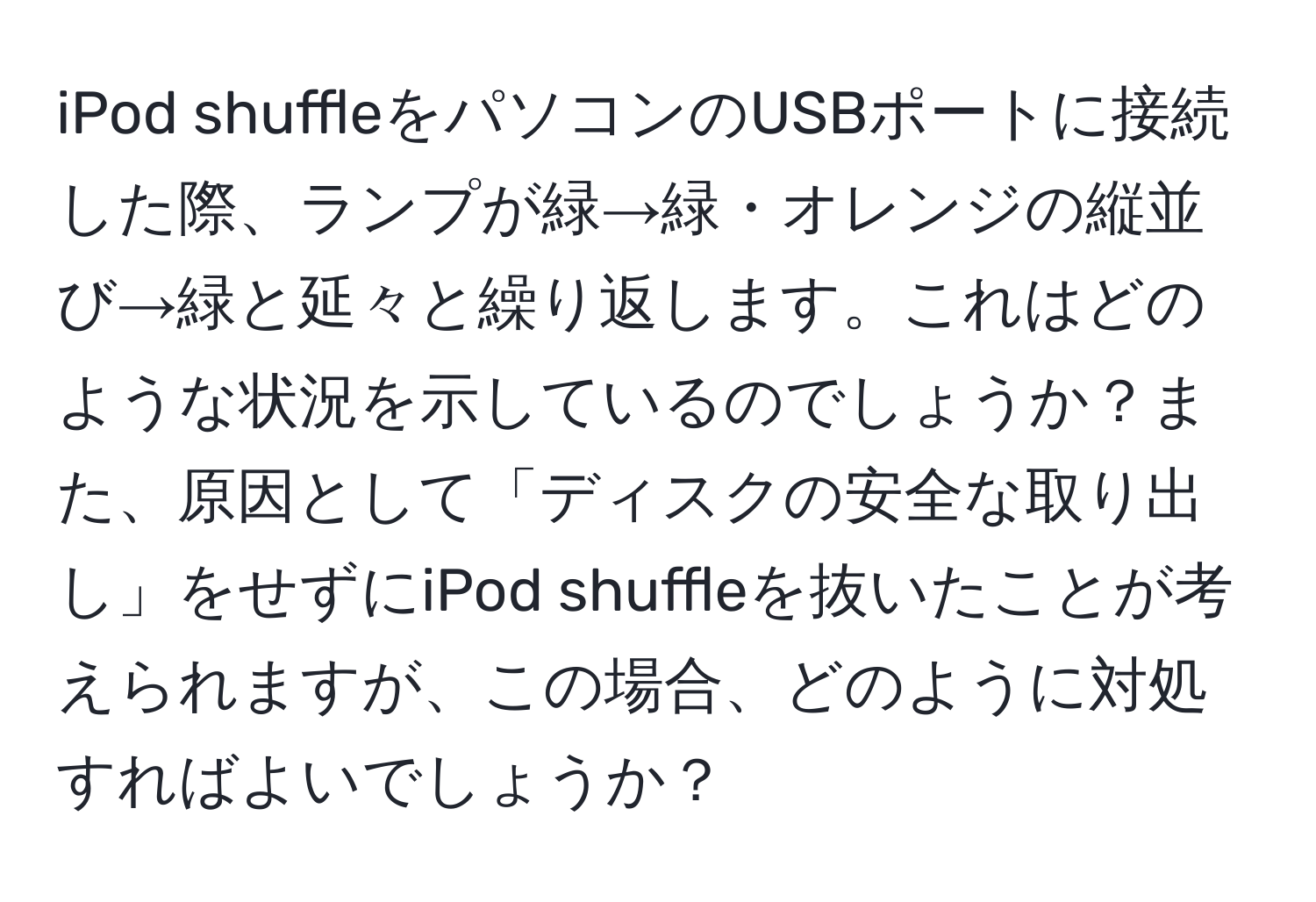 iPod shuffleをパソコンのUSBポートに接続した際、ランプが緑→緑・オレンジの縦並び→緑と延々と繰り返します。これはどのような状況を示しているのでしょうか？また、原因として「ディスクの安全な取り出し」をせずにiPod shuffleを抜いたことが考えられますが、この場合、どのように対処すればよいでしょうか？