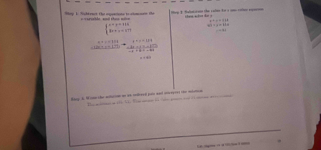 Subtract the equations to eliminate the Step 2: Substitute the value for x into either equason 
v a able, and then solve then solve for y
x+y=114
beginarrayl x+y=114 2x+y=177endarray.
63+y=114
=81
x+y=114 y+y=114
_ 2(2x+y=177)  (-2x-y=-177 )/-x+0=-63 
x=63
Step 3. Write the solution as an ordered pair and interpret the solution 
The scison 12 3 51. Tile aans da vdão ganes and à aces wehercado 
L41. Algoten tA (3 V1) Son Z (2002