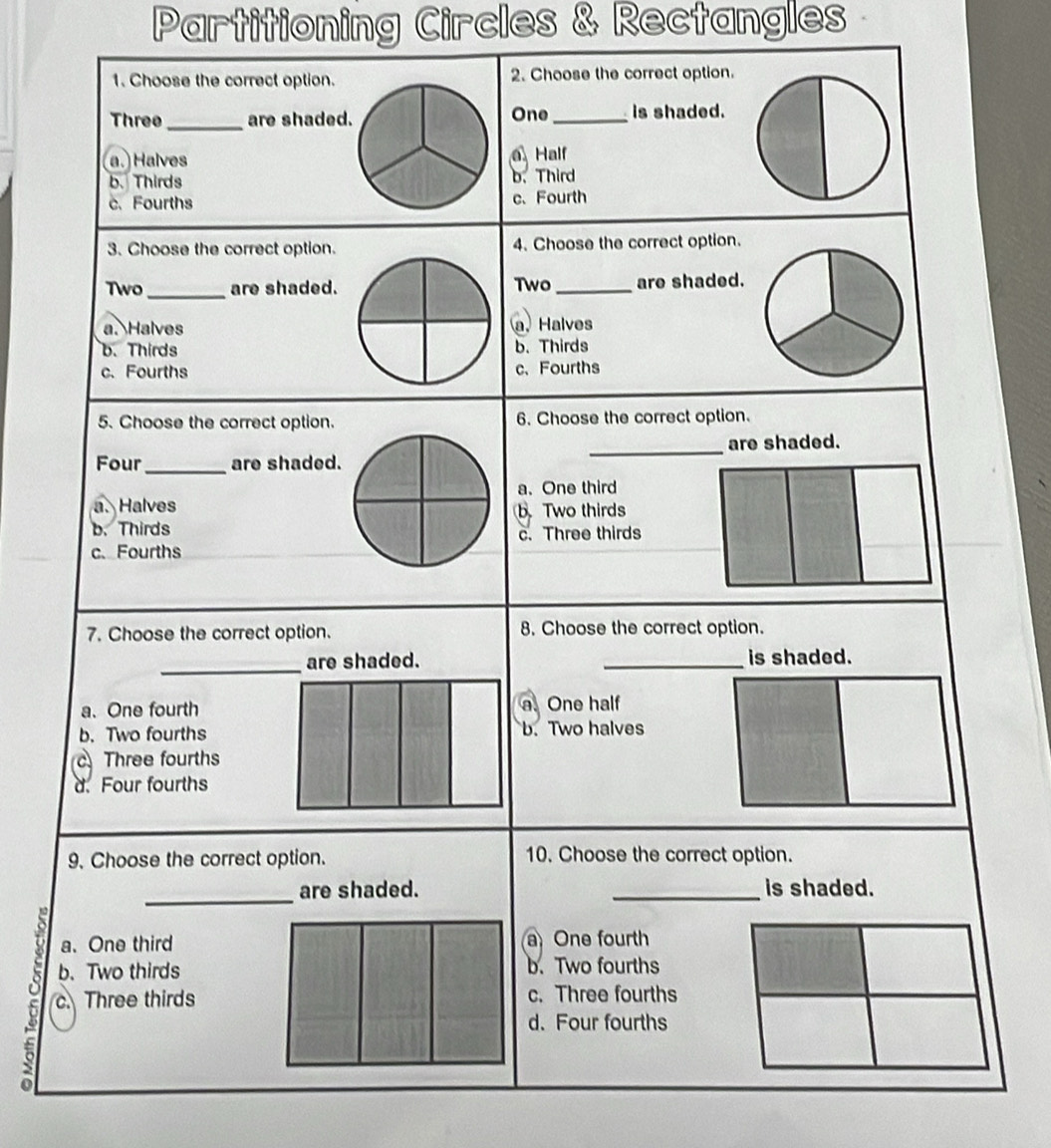 Partitioning Circles & Rectangles 
1. Choose the correct option. 2. Choose the correct option.
Three_ are shaded. One_ is shaded.
a.Halves Half
b. Thirds b. Third
c. Fourths c、 Fourth
3. Choose the correct option. 4. Choose the correct option.
Two _are shaded. Two_ are shaded.
a. Halves a. Halves
b. Thirdsb. Thirds
c. Fourthsc、Fourths
5. Choose the correct option. 6. Choose the correct option.
are shaded.
Four_ are shaded.
_
a. One third
a. Halvesb Two thirds
b. Thirdsc. Three thirds
c. Fourths
7. Choose the correct option. 8. Choose the correct option.
_is shaded.
a. One fourtha. One half
b. Two fourthsb. Two halves
Three fourths
d. Four fourths
9. Choose the correct option. 10. Choose the correct option.
_
are shaded. _is shaded.
a. One third a One fourth
b. Two thirds b. Two fourths
a c. Three thirds c. Three fourths
d. Four fourths