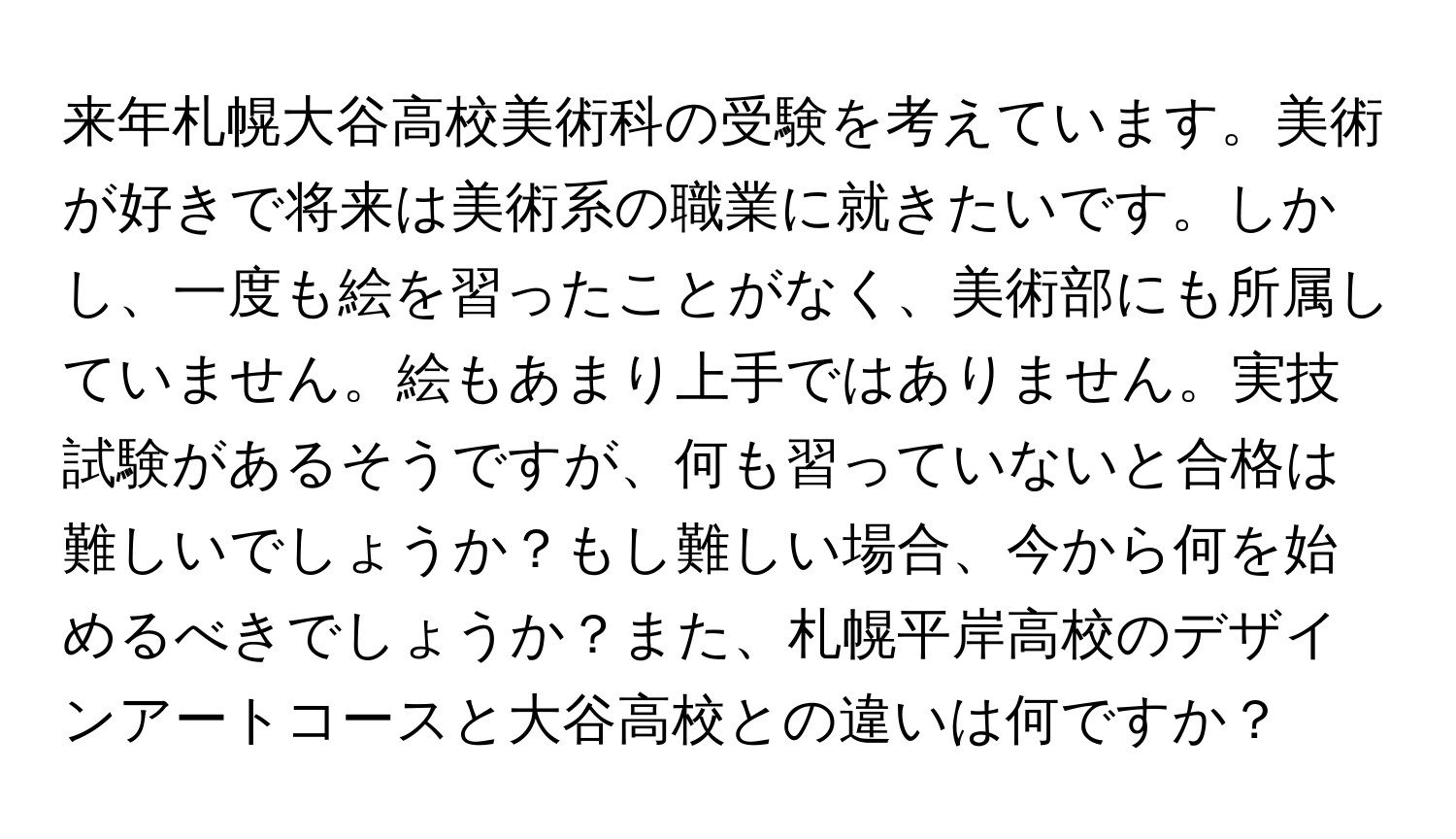 来年札幌大谷高校美術科の受験を考えています。美術が好きで将来は美術系の職業に就きたいです。しかし、一度も絵を習ったことがなく、美術部にも所属していません。絵もあまり上手ではありません。実技試験があるそうですが、何も習っていないと合格は難しいでしょうか？もし難しい場合、今から何を始めるべきでしょうか？また、札幌平岸高校のデザインアートコースと大谷高校との違いは何ですか？