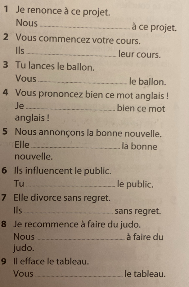 Je renonce à ce projet. 
Nous _à ce projet. 
2 Vous commencez votre cours. 
Ils _leur cours. 
3 Tu lances le ballon. 
Vous _le ballon. 
4 Vous prononcez bien ce mot anglais ! 
Je _bien ce mot 
anglais ! 
5 Nous annonçons la bonne nouvelle. 
Elle _la bonne 
nouvelle. 
6 Ils influencent le public. 
Tu _le public. 
7 Elle divorce sans regret. 
Ils _sans regret. 
8 Je recommence à faire du judo. 
Nous _à faire du 
judo. 
9 I efface le tableau. 
Vous _le tableau.