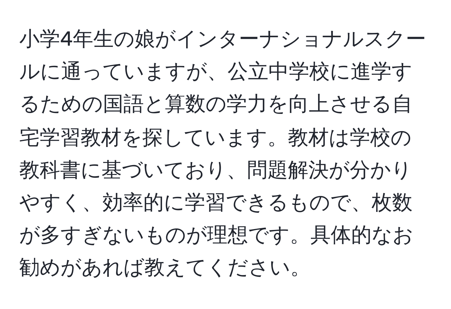 小学4年生の娘がインターナショナルスクールに通っていますが、公立中学校に進学するための国語と算数の学力を向上させる自宅学習教材を探しています。教材は学校の教科書に基づいており、問題解決が分かりやすく、効率的に学習できるもので、枚数が多すぎないものが理想です。具体的なお勧めがあれば教えてください。