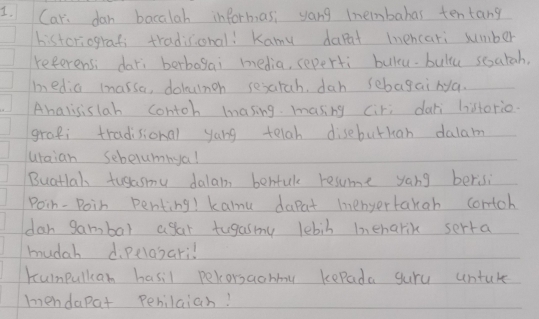 Car dan bacalah informas, yong tnembabas tentang 
historiografi tradisonal! Kamy darat mnencari sumber 
referensi dari berbagai media, seperti bulcu. bultu sesatah, 
bedia massa, dolumgn sexarah, dah sebagairya. 
Ahalisislah contoh masing masing ciri dar listerio. 
grapi tradisional yong telah disebutkan dalam 
uraian Sebelumnya! 
Buatlal tusasmu dalain behtul resume yang berisi 
Poin- Poin penting! kanu dapat mnenyertakah contoh 
dar gambal agar tugasmny lebib heharik serta 
mudah d. pelasaril 
Kumpulkan hasil pecorsaohmy kepada gure untuke 
mendapat pehilaiah!