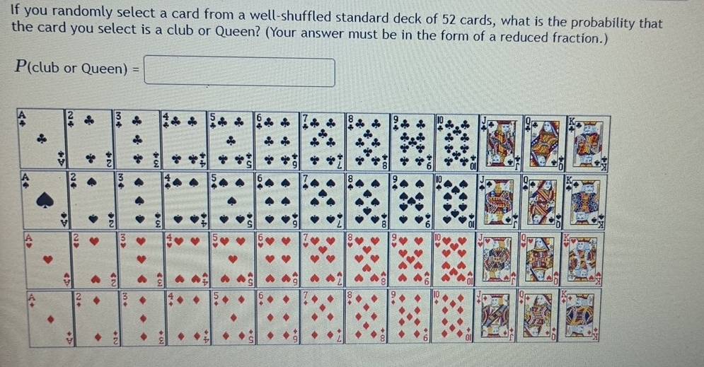 If you randomly select a card from a well-shuffled standard deck of 52 cards, what is the probability that 
the card you select is a club or Queen? (Your answer must be in the form of a reduced fraction.) 
P(club or Queen) =□