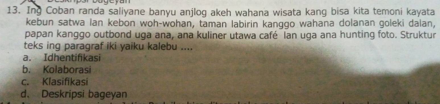 Ing Coban randa saliyane banyu anjlog akeh wahana wisata kang bisa kita temoni kayata
kebun satwa lan kebon woh-wohan, taman labirin kanggo wahana dolanan goleki dalan,
papan kanggo outbond uga ana, ana kuliner utawa café Ian uga ana hunting foto. Struktur
teks ing paragraf iki yaiku kalebu ....
a. Idhentifikasi
b. Kolaborasi
c. Klasifikasi
d. Deskripsi bageyan