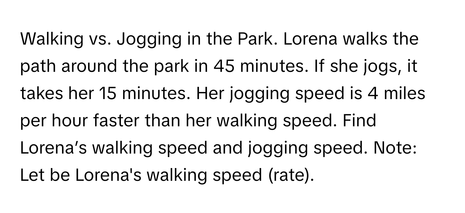 Walking vs. Jogging in the Park. Lorena walks the path around the park in 45 minutes. If she jogs, it takes her 15 minutes. Her jogging speed is 4 miles per hour faster than her walking speed. Find Lorena’s walking speed and jogging speed. Note: Let  be Lorena's walking speed (rate).