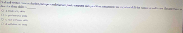 Oral and written communication, interpersonal relations, basic computer skills, and time management are important skills for success in health care. The BEST term to
describe these skills is_ .
a. leadership skills
b. professional skills
c. non-technical skills
d. self-directed skills