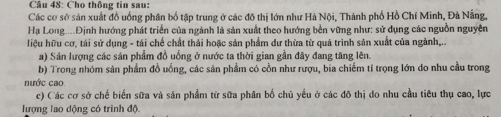 Cho thông tin sau:
Các cơ sở sản xuất đồ uống phân bố tập trung ở các đô thị lớn như Hà Nội, Thành phố Hồ Chí Minh, Đà Nắng,
Hạ Long....Định hướng phát triển của ngành là sản xuất theo hướng bền vững như: sử dụng các nguồn nguyên
liệu hữu cơ, tái sử dụng - tái chế chất thải hoặc sản phẩm dư thừa từ quá trình sản xuất của ngành,..
a) Sản lượng các sản phẩm đồ uống ở nước ta thời gian gần đây đang tăng lên.
b) Trong nhóm sản phẩm đồ uống, các sản phẩm có cồn như rượu, bia chiếm tỉ trọng lớn do nhu cầu trong
nước cao
c) Các cơ sở chế biến sữa và sản phẩm từ sữa phân bố chủ yếu ở các đô thị do nhu cầu tiêu thụ cao, lực
lượng lao dộng có trình độ.