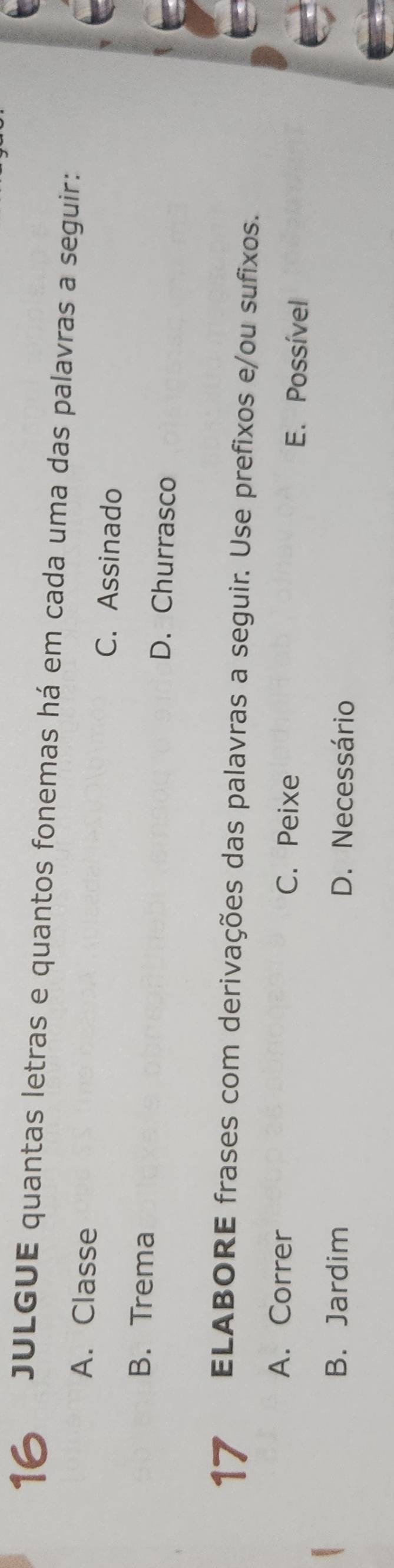 JULGUE quantas letras e quantos fonemas há em cada uma das palavras a seguir:
A. Classe C. Assinado
B. Trema D. Churrasco
17 ELABORE frases com derivações das palavras a seguir. Use prefixos e/ou sufixos.
A. Correr C. Peixe E. Possível
B. Jardim D. Necessário