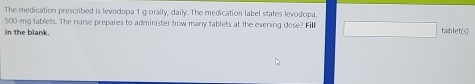 The medication prescribed is levodopa 1 g orally, daily. The medication label states levodopa.
500-mg tablets. The nurse prepares to administer how many tablets at the evening dose? Fill taiblet(5) 
in the blank.