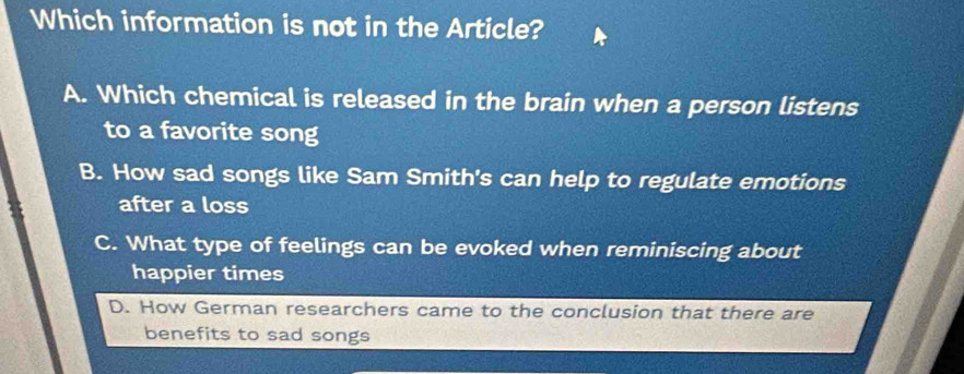 Which information is not in the Article?
A. Which chemical is released in the brain when a person listens
to a favorite song
B. How sad songs like Sam Smith's can help to regulate emotions
after a loss
C. What type of feelings can be evoked when reminiscing about
happier times
D. How German researchers came to the conclusion that there are
benefits to sad songs