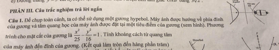 ) Đường tháng 
PHÀN III. Câu trắc nghiệm trả lời ngắn 
Câu 1. Để chụp toàn cảnh, ta có thể sử dụng một gương hypebol. Máy ảnh được hướng về phía đinh 
của gương và tâm quang học của máy ảnh được đặt tại một tiêu điểm của gương (xem hình). Phương 
trình cho mặt cắt của gương là  x^2/25 - y^2/16 =1. Tính khoảng cách từ quang tâm 
Hyperbol 
của máy ảnh đến đỉnh của gương. (Kết quả làm tròn đến hàng phần trăm) (8, 
10