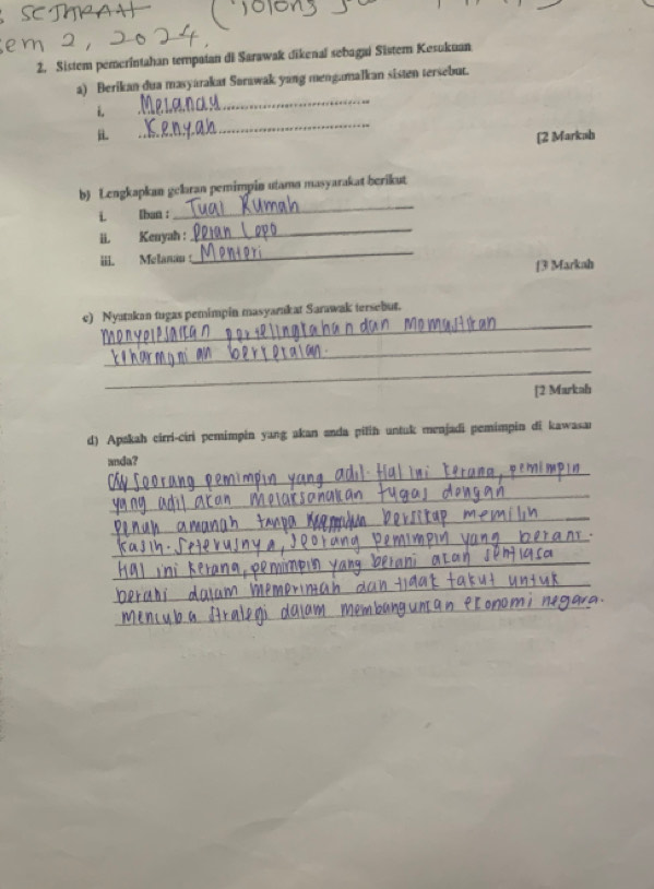 Sistem pemerintahan tempatan di Sarawak dikenaï sebagai Sistem Kesukuan 
a) Berikan dua masyarakat Sorawak yang mengamalkan sisten tersebut. 
_ 
i. 
_ 
i [2 Markah 
b) Lengkapkan geləran pemimpin utamø masyarakat berikut 
i. Iban : 
_ 
üi. Kenyah : 
_ 
iii. Melanau : 
_ 
[3 Markah 
_ 
c) Nyatakan tugas pemimpin masyarakat Sarawak tersebut. 
_ 
_ 
[2 Markah 
d) Apakah cirri-ciri pemimpin yang akan anda pilih untuk menjadi pemimpin di kawasar 
_ 
anda? 
_ 
_ 
_ 
_ 
_ 
_