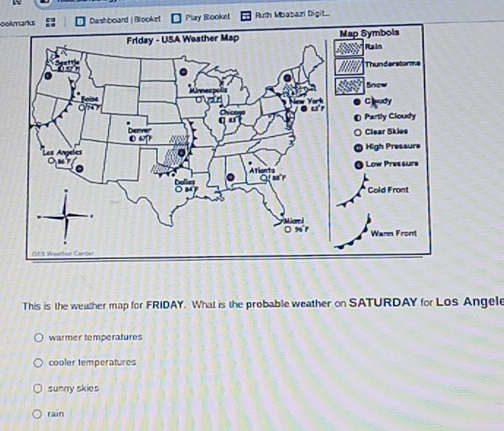 ookmarksDashboard | Blooket Play Blooket Ruth Mbabazi Digit...
This is the weather map for FRIDAY. What is the probable weather on SATURDAY for Los Angele
warmer temperatures
cooler temperatures
sunny skies
rain