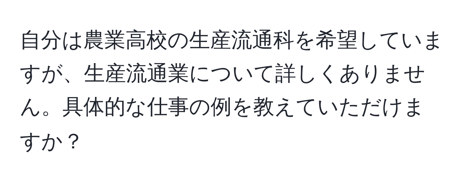 自分は農業高校の生産流通科を希望していますが、生産流通業について詳しくありません。具体的な仕事の例を教えていただけますか？