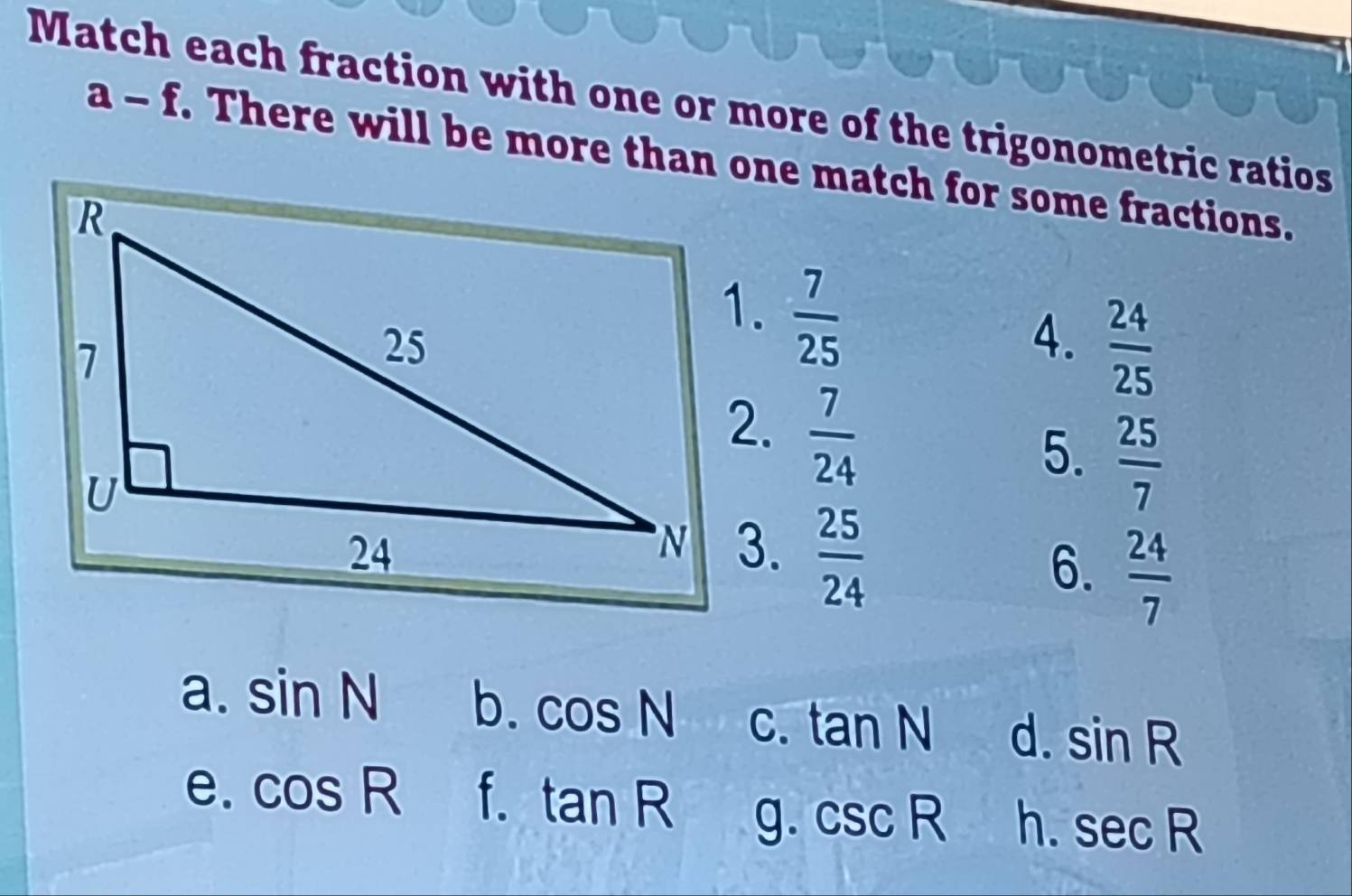 Match each fraction with one or more of the trigonometric ratios
a-f . There will be more than one match for some fractions.
1.  7/25 
4.  24/25 
2.  7/24 
5.  25/7 
3.  25/24 
6.  24/7 
a. sin N b. cos N C. tan N d. sin R
e. cos R f. tan R g. csc R h. sec R