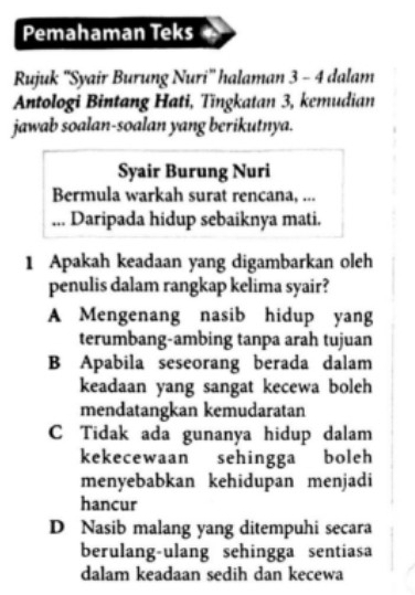 Pemahaman Teks
Rujuk ''Syair Burung Nuri'' halaman 3 - 4 dalam
Antologi Bintang Hati, Tingkatan 3, kemudian
jawab soalan-soalan yang berikutnya.
Syair Burung Nuri
Bermula warkah surat rencana, ...
... Daripada hidup sebaiknya mati.
1 Apakah keadaan yang digambarkan oleh
penulis dalam rangkap kelima syair?
A Mengenang nasib hidup yang
terumbang-ambing tanpa arah tujuan
B Apabila seseorang berada dalam
keadaan yang sangat kecewa boleh
mendatangkan kemudaratan
C Tidak ada gunanya hidup dalam
kekecewaan sehingga boleh
menyebabkan kehidupan menjadi
hancur
D Nasib malang yang ditempuhi secara
berulang-ulang sehingga sentiasa
dalam keadaan sedih dan kecewa