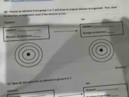 Choose an element from group 1 or 2 and draw its original electron amangement. Then, draw 
its electrun arrangement once it has become an ion. 
on 
Ehernant 
Eernanz_ 
Eerent_ 
_ 
Number of electrors: _Number of elections:_ 
[6 marks) 
(12: Now do the same for an element in group 6 or 7. 
ion 
Element 
Element 
_ 
er of efectroe_