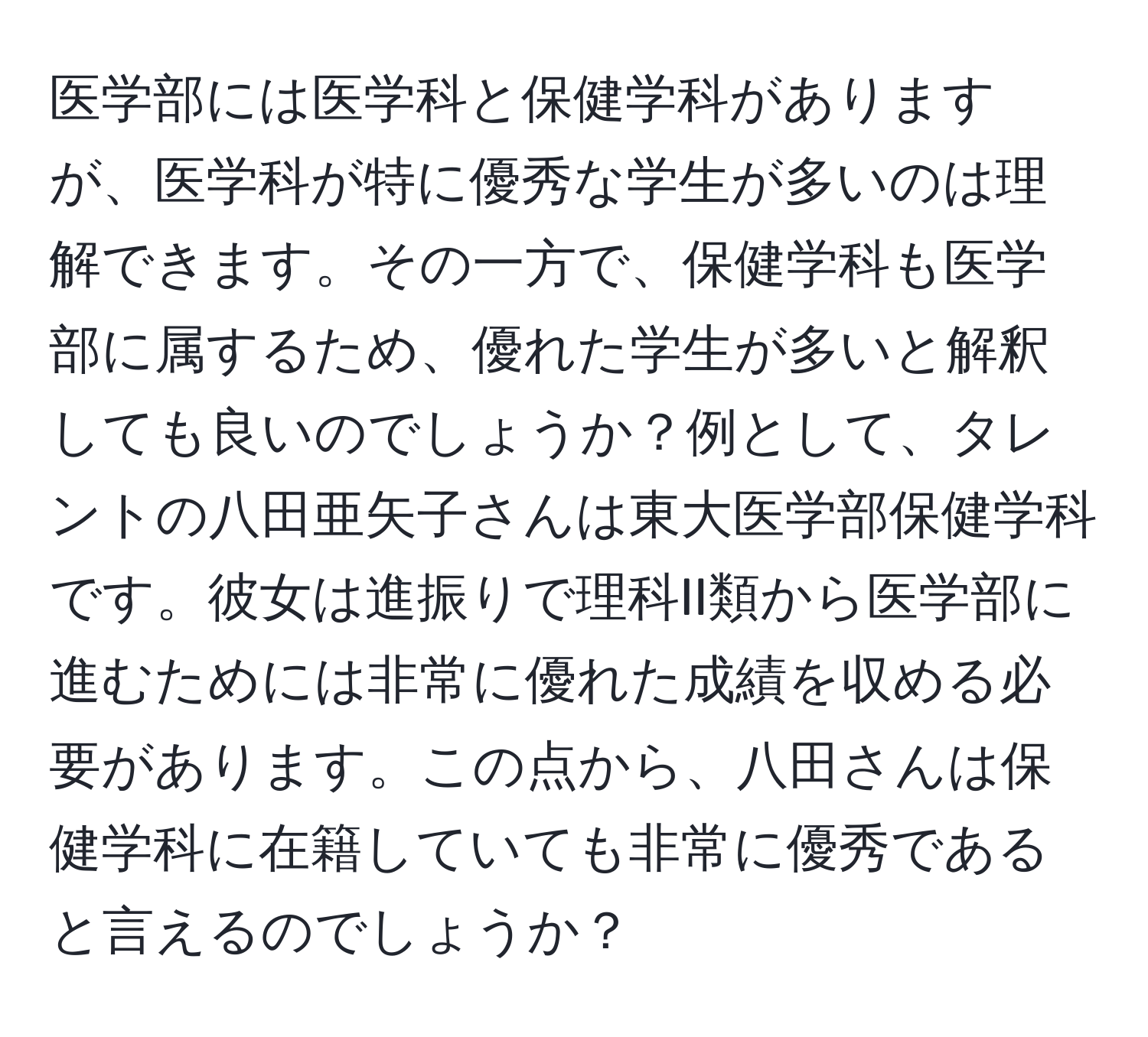 医学部には医学科と保健学科がありますが、医学科が特に優秀な学生が多いのは理解できます。その一方で、保健学科も医学部に属するため、優れた学生が多いと解釈しても良いのでしょうか？例として、タレントの八田亜矢子さんは東大医学部保健学科です。彼女は進振りで理科II類から医学部に進むためには非常に優れた成績を収める必要があります。この点から、八田さんは保健学科に在籍していても非常に優秀であると言えるのでしょうか？