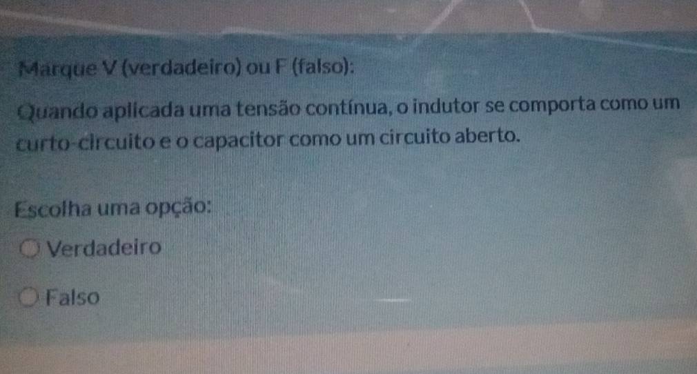 Marque V (verdadeiro) ou F (falso):
Quando aplicada uma tensão contínua, o indutor se comporta como um
curto-circuito e o capacitor como um circuito aberto.
Escolha uma opção:
Verdadeiro
Falso