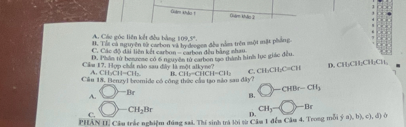 2
1
Giâm khảo 1 Giám khảo 2
A. Các góc liên kết đều bằng 109, 5°.
B. Tất cả nguyên tử carbon và hydrogen đều nằm trên một mặt phẳng.
7
C. Các độ dài liên kết carbon - carbon đều bằng nhau.
D. Phân tử benzene có 6 nguyên tử carbon tạo thành hình lục giác đều.
Câu 17. Hợp chất nào sau đây là một alkyne? C. CH_3CH_2Cequiv CH D. CH_3CH_2CH_2CH_3
A. CH_3CH=CH_2. B. CH_2=CHCH=CH_2
Câu 18. Benzyl bromide có công thức cầu tạo nào sau dây? bigcirc -CHBr-CH_3
A. bigcirc -Br
B.
C. bigcirc _  CH_2Br
D. CH_3-bigcirc -Br
PHÂN II. Câu trắc nghiệm đúng sai. Thí sinh trả lời từ Câu 1 đến Câu 4. Trong mỗi ý a), b), c), d) ở