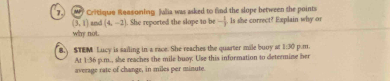 7.) (MP Critique Reasoning Julia was asked to find the slope between the points
(3,1) and (4,-2). She reported the slope to be - 1/3 . Is she correct? Explain why or 
why not. 
8. STEM Lucy is sailing in a race. She reaches the quarter mile buoy at 1:30 p.m, 
At 1:36 p.m., she reaches the mile buoy. Use this information to determine her 
average rate of change, in miles per minute.