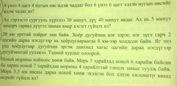 4 унээ 4 цагт 4 нугын θвс цлэк чаддаг бол б унээ б цагт хэдэн нугын овсийг
hдэж чадах bэ?
Ах гэрээсээ сургууль хуртлээ 30 минут, дуу 40 минут явдаг. Ах нь 5 минут
хоцорч гарвал дуугээ замын ямар хэсэгт гуйцэх вэ?
20 км урттай тойрог зам байв. Χоёр дугуйчин нэг зэрэ, нэг зугт гарч 2
дагнйн дараа нэгдугээр нь хоёрдугаараасаа 8 км-ээр холлсон байв. Яг энэ
γед хоδрдугаар дугуйчнн эргэж давхнад хагас цагнйн дараа нэгдугээр
лугуйчннтай уулзжээ. Тэдннй хурдыг олоорой.
οхοй мοрнны хοйноοс хθθж байв. Морь 5 харайхαд нохοй б харайж байсан
ба харнн нохой 7 харайхдаа морнны 4 харайлττай тэниэх замыυ τуулκ байв.
Морь 5.5 км явсны дараа нохой хθθж эхэлсэн бол хэдэн киломеτр яваад
морнйг гуйцэх вэ?