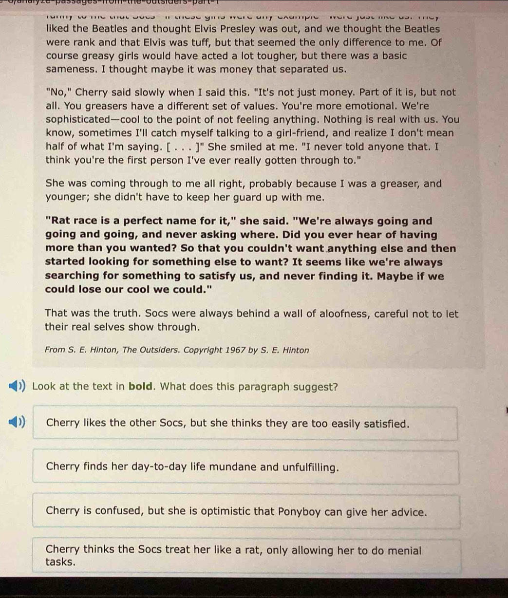 oyanalyze-passages-fom-the-outsiders-pan
liked the Beatles and thought Elvis Presley was out, and we thought the Beatles
were rank and that Elvis was tuff, but that seemed the only difference to me. Of
course greasy girls would have acted a lot tougher, but there was a basic
sameness. I thought maybe it was money that separated us.
"No," Cherry said slowly when I said this. "It's not just money. Part of it is, but not
all. You greasers have a different set of values. You're more emotional. We're
sophisticated—cool to the point of not feeling anything. Nothing is real with us. You
know, sometimes I'll catch myself talking to a girl-friend, and realize I don't mean
half of what I'm saying. [ . . . ]" She smiled at me. "I never told anyone that. I
think you're the first person I've ever really gotten through to."
She was coming through to me all right, probably because I was a greaser, and
younger; she didn't have to keep her guard up with me.
"Rat race is a perfect name for it," she said. "We're always going and
going and going, and never asking where. Did you ever hear of having
more than you wanted? So that you couldn't want anything else and then
started looking for something else to want? It seems like we're always
searching for something to satisfy us, and never finding it. Maybe if we
could lose our cool we could."
That was the truth. Socs were always behind a wall of aloofness, careful not to let
their real selves show through.
From S. E. Hinton, The Outsiders. Copyright 1967 by S. E. Hinton
Look at the text in bold. What does this paragraph suggest?
Cherry likes the other Socs, but she thinks they are too easily satisfied.
Cherry finds her day-to-day life mundane and unfulfilling.
Cherry is confused, but she is optimistic that Ponyboy can give her advice.
Cherry thinks the Socs treat her like a rat, only allowing her to do menial
tasks.