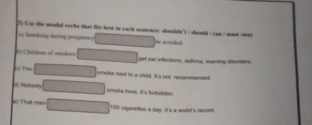 Use the modal verbs that fits best in each sentence: shouldn't / should / can / must /may 
a) Smoking during pregnancy be avoided. 
b) Children of smokers 
get ear infections, asthma, leaming disorders. 
(c) You smoke next to a child. It's not recommended. 
d) Nobody smoke here. It's forbidden. 
e) That man
100 cigarettes a day. It's a world's record.