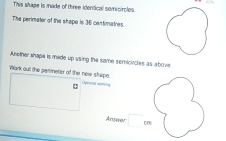 This shape is made of three identical somicircles. 
The perimeter of the shape is 35 centimatres. 
Another shape is made up using the same semicircles as above 
Wark out the parimeter of the newe shipe. Oplonal extin 
Answer cn