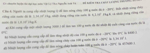 Gv chuyên luyện thì đại học môn Vật Lý Th.s Nguyễn Anh Tù Để kiêm tra chát lượng thườm, Xi 
Câu 4. Người ta cung cấp nhiệt lượng Q để làm nóng chảy 100 g nước đá ở -20°C Biết nhiệt nòng chảy 
riēng của nước đá là 3,34.10^3J/kg : nhiệt dung riêng của nước là 4, 2.10^3 J/kg.K và nhiệt dung riêng của 
nước đã là 1, 8, 10^3 J/kg.K 
a) Khi cung cấp một nhiệt lượng 3000 J để làm tan 100 g nước đá thì nhiệt độ cuối cùng của nước đá là
0°C là 8400 J. 
b) Nhiệt lượng cần cung cấp để làm tăng nhiệt độ của 100 g nước đá ở -20°C lên 0°C
c) Nhiệt lượng cần cung cấp để làm nóng chảy của 100 g nước đá ở -20°C là 3,34.10^3J. 
đ) Nhiệt lượng cần cung cấp để làm nóng chảy hoàn toàn 100 g nước đá ở -20°C là 457600 J.