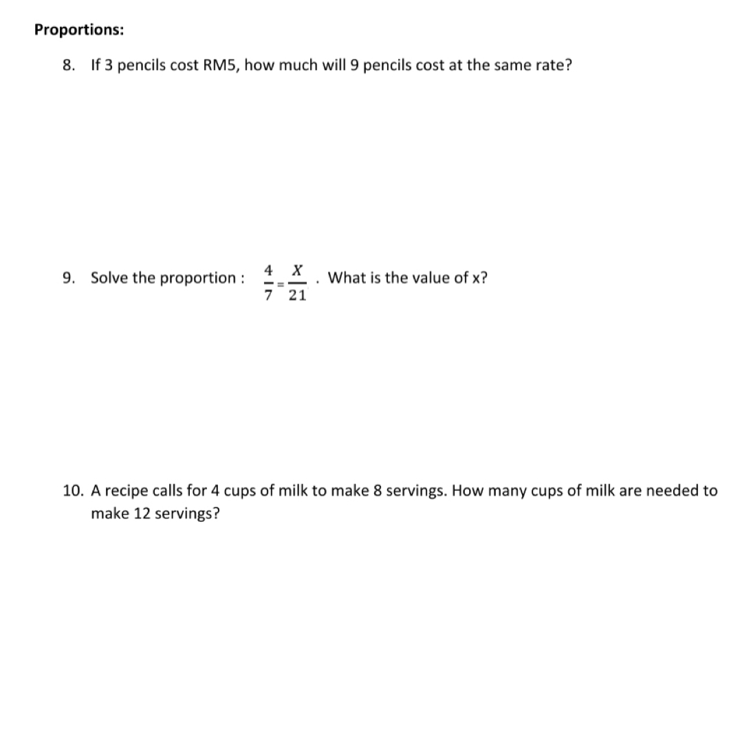 Proportions: 
8. If 3 pencils cost RM5, how much will 9 pencils cost at the same rate? 
9. Solve the proportion :  4/7 = X/21 . What is the value of x? 
10. A recipe calls for 4 cups of milk to make 8 servings. How many cups of milk are needed to 
make 12 servings?