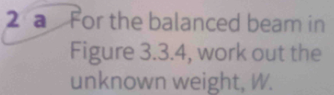 a For the balanced beam in 
Figure 3.3.4, work out the 
unknown weight, W.