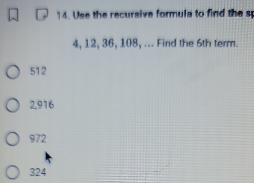 Use the recursive formula to find the s
4, 12, 36, 108, ... Find the 6th term.
512
2,916
972
324