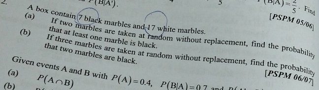 r(B|A').
x(B|A)=frac 2 2/5 . Find 
A box contain 7 black marbles and 17 white marbles. 
[PSPM 05/06] 
(a) If two marbles are taken at random without replacement, find the probability 
that at least one marble is black. 
(b) If three marbles are taken at random without replacement, find the probability 
that two marbles are black. 
Given events A and B with 
(a) 
[PSPM 06/07 
(b) P(A∩ B) P(A)=0.4, P(B|A)=0.7