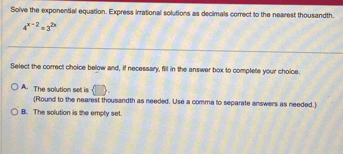 Solve the exponential equation. Express irrational solutions as decimals correct to the nearest thousandth.
4^(x-2)=3^(2x)
Select the correct choice below and, if necessary, fill in the answer box to complete your choice.
A. The solution set is
(Round to the nearest thousandth as needed. Use a comma to separate answers as needed.)
B. The solution is the empty set.