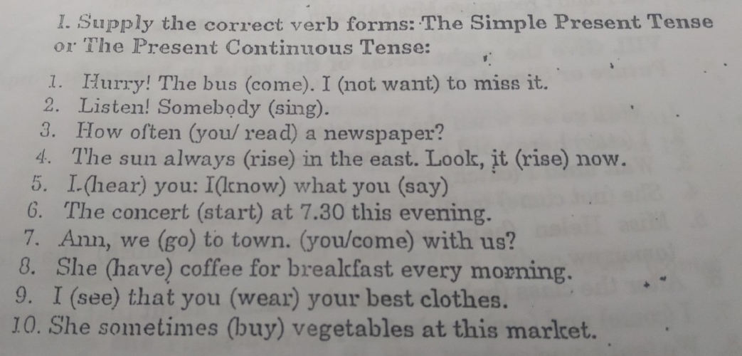 Supply the correct verb forms: The Simple Present Tense 
or The Present Continuous Tense: 
1. Hurry! The bus (come). I (not want) to miss it. 
2. Listen! Somebody (sing). 
3. How often (you/ read) a newspaper? 
4. The sun always (rise) in the east. Look, it (rise) now. 
5. I. (hear) you: I(know) what you (say) 
6. The concert (start) at 7.30 this evening. 
7. Ann, we (go) to town. (you/come) with us? 
8. She (have) coffee for breakfast every morning. 
9. I (see) that you (wear) your best clothes. 
10. She sometimes (buy) vegetables at this market.