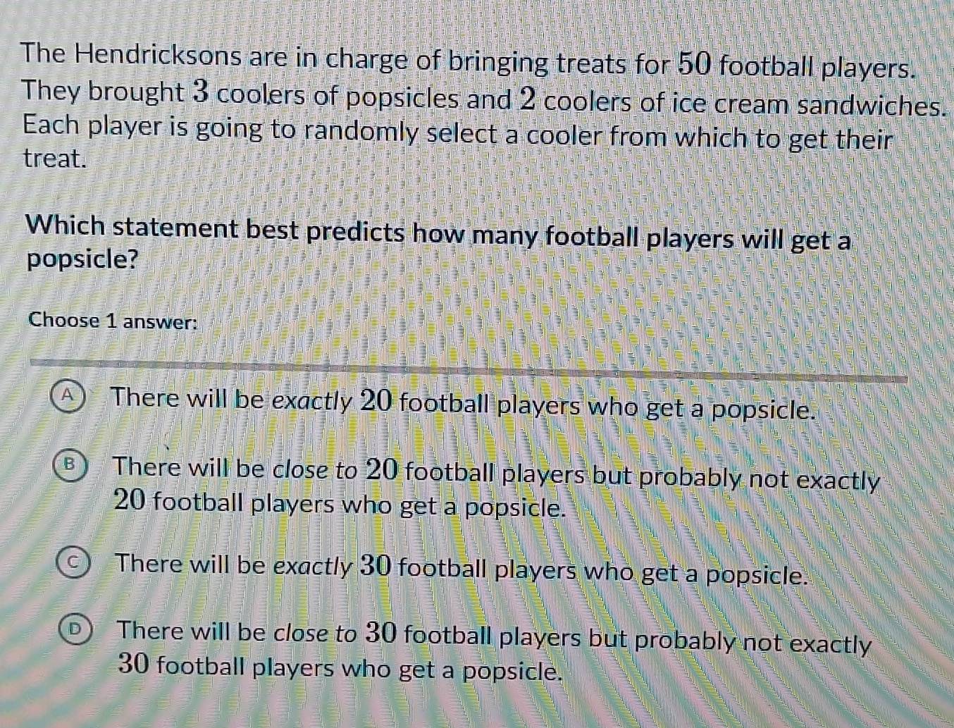 The Hendricksons are in charge of bringing treats for 50 football players.
They brought 3 coolers of popsicles and 2 coolers of ice cream sandwiches.
Each player is going to randomly select a cooler from which to get their
treat.
Which statement best predicts how many football players will get a
popsicle?
Choose 1 answer:
A There will be exactly 20 football players who get a popsicle.
R There will be close to 20 football players but probably not exactly
20 football players who get a popsicle.
There will be exactly 30 football players who get a popsicle.
There will be close to 30 football players but probably not exactly
30 football players who get a popsicle.