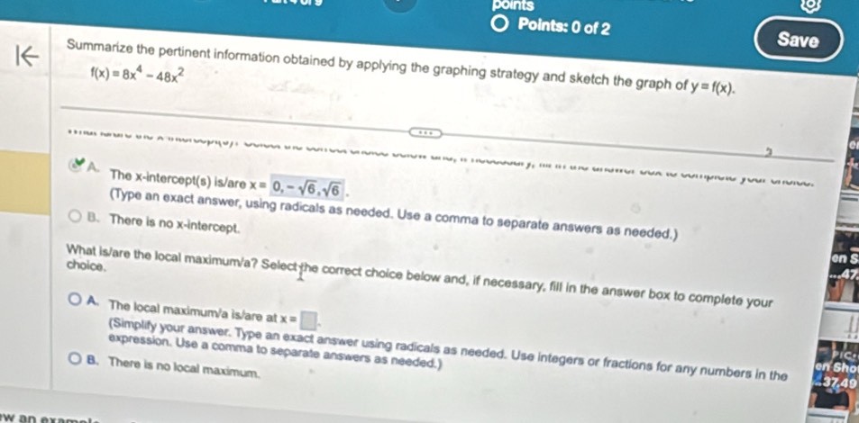 points
Points: 0 of 2 Save
Summarize the pertinent information obtained by applying the graphing strategy and sketch the graph of y=f(x).
f(x)=8x^4-48x^2
The x-intercept(s) is/are x=0, -sqrt(6), sqrt(6). 
ms po r 
(Type an exact answer, using radicals as needed. Use a comma to separate answers as needed.)
B. There is no x-intercept.
on
choice.
What is/are the local maximum/a? Select the correct choice below and, if necessary, fill in the answer box to complete your
A. The local maximum/a is/are at x=□. 
(Simplify your answer. Type an exact answer using radicals as needed. Use integers or fractions for any numbers in the
pict
expression. Use a comma to separate answers as needed.) en Sho 37,49
B. There is no local maximum.