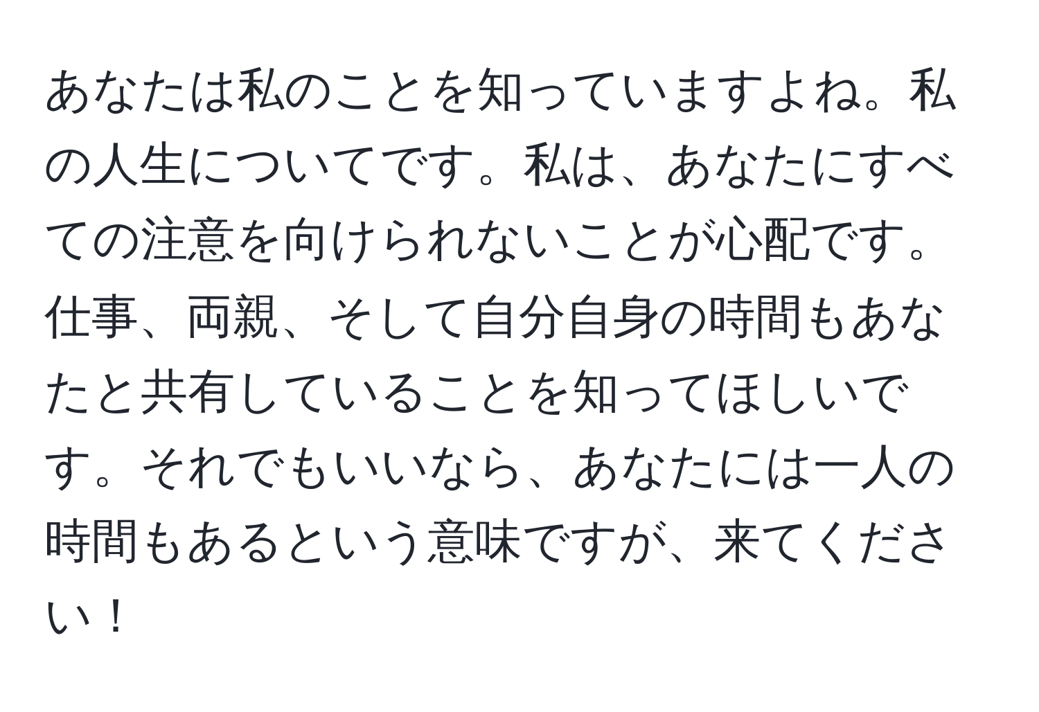 あなたは私のことを知っていますよね。私の人生についてです。私は、あなたにすべての注意を向けられないことが心配です。仕事、両親、そして自分自身の時間もあなたと共有していることを知ってほしいです。それでもいいなら、あなたには一人の時間もあるという意味ですが、来てください！