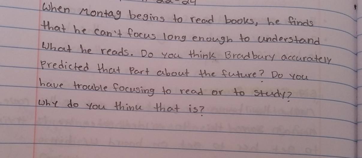 When Montag begins to read books, he finds 
that he can't focus long enough to understand 
What he reads. Do you think Bradbury accurately 
Predicted that Part about the future? Do you 
have trouble focusing to read or to study? 
why do you think that is?