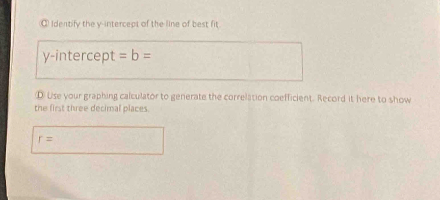 Identify the y-intercept of the line of best fit 
y-intercept =b=
D Use your graphing calculator to generate the correlation coefficient. Record it here to show 
the first three decimal places.
r=